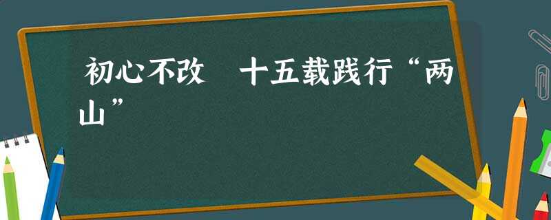 初心不改 十五载践行“两山” 初心不改 十五载践行“两山”