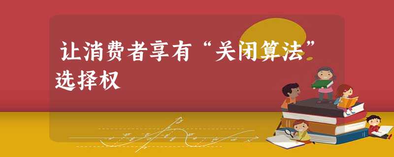 让消费者享有“关闭算法”选择权 让消费者享有“关闭算法”选择权