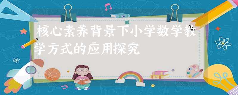 核心素养背景下小学数学教学方式的应用探究 核心素养背景下小学数学教学方式的应用探究