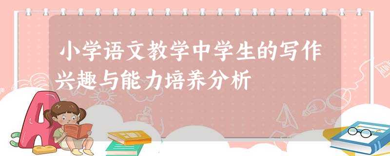 小学语文教学中学生的写作兴趣与能力培养分析 小学语文教学中学生的写作兴趣与能力培养分析