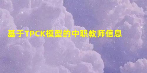 基于TPCK模型的中职教师信息化教学能力提升策略研究 基于TPCK模型的中职教师信息化教学能力提升策略研究