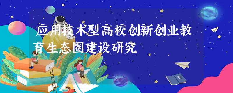 应用技术型高校创新创业教育生态圈建设研究 应用技术型高校创新创业教育生态圈建设研究