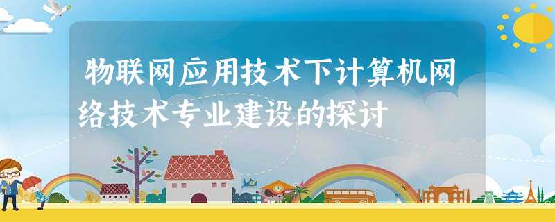 物联网应用技术下计算机网络技术专业建设的探讨 物联网应用技术下计算机网络技术专业建设的探讨