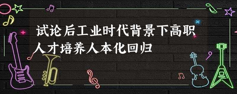 试论后工业时代背景下高职人才培养人本化回归 试论后工业时代背景下高职人才培养人本化回归
