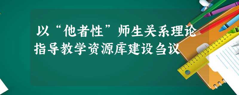 以“他者性”师生关系理论指导教学资源库建设刍议 以“他者性”师生关系理论指导教学资源库建设刍议