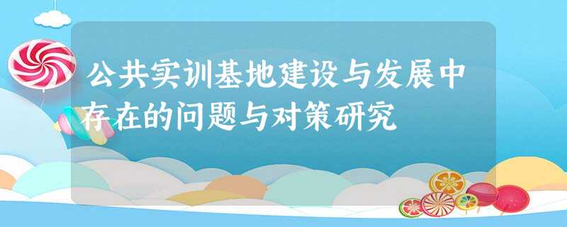 公共实训基地建设与发展中存在的问题与对策研究 公共实训基地建设与发展中存在的问题与对策研究