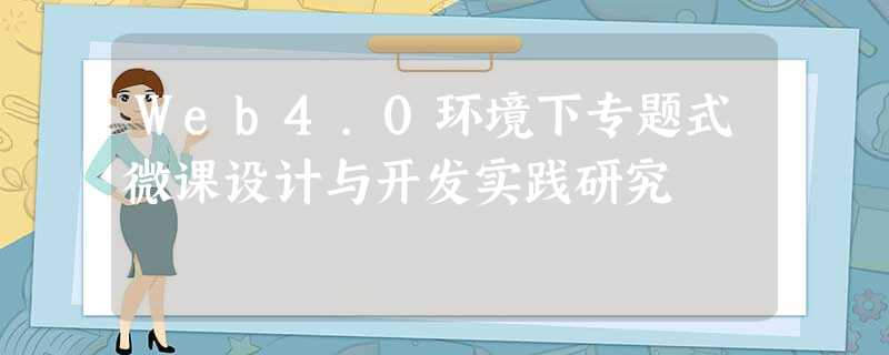 Web4.0环境下专题式微课设计与开发实践研究 Web4.0环境下专题式微课设计与开发实践研究