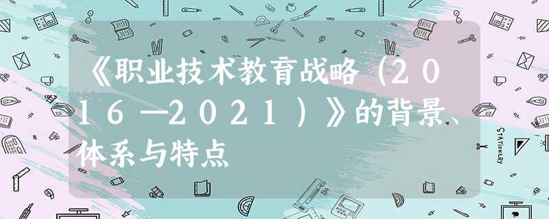 《职业技术教育战略(2016—2021)》的背景、体系与特点 《职业技术教育战略(2016—2021)》的背景、体系与特点