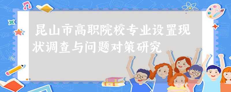 昆山市高职院校专业设置现状调查与问题对策研究 昆山市高职院校专业设置现状调查与问题对策研究