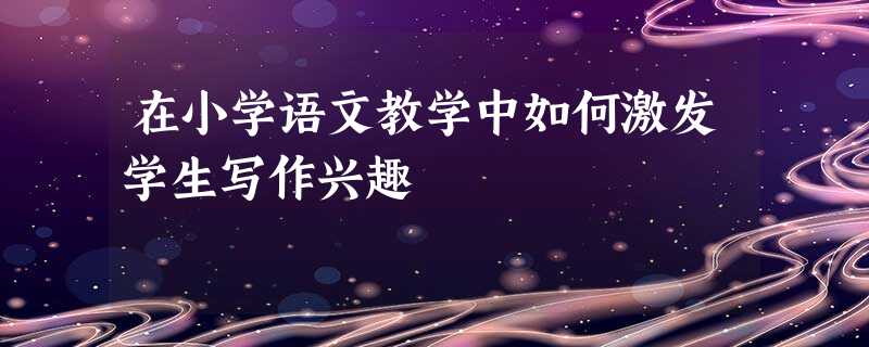 在小学语文教学中如何激发学生写作兴趣 在小学语文教学中如何激发学生写作兴趣