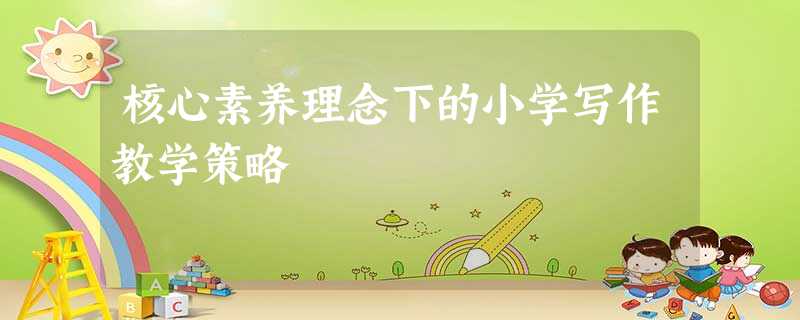 核心素养理念下的小学写作教学策略 核心素养理念下的小学写作教学策略