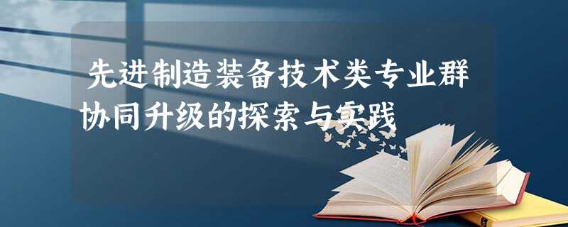 先进制造装备技术类专业群协同升级的探索与实践 先进制造装备技术类专业群协同升级的探索与实践
