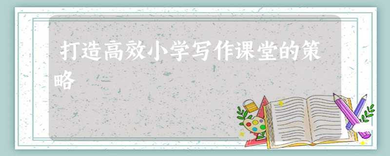 打造高效小学写作课堂的策略 打造高效小学写作课堂的策略