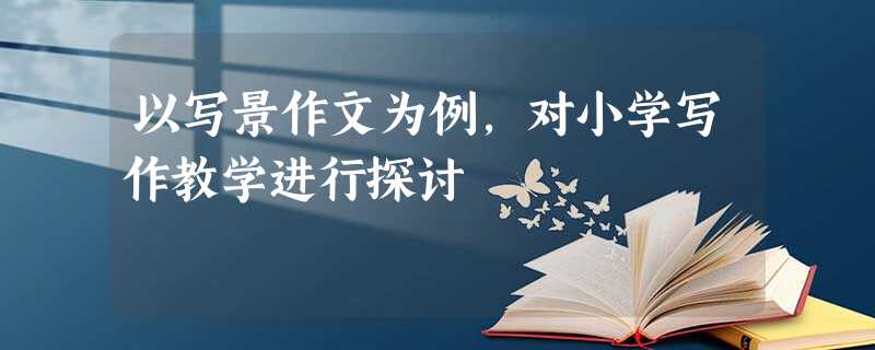 以写景作文为例,对小学写作教学进行探讨 以写景作文为例,对小学写作教学进行探讨