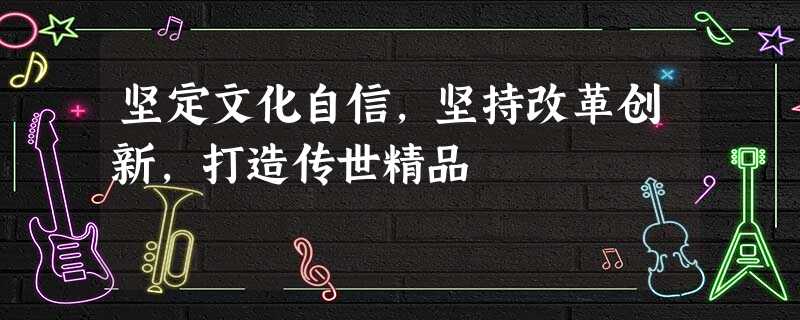 坚定文化自信,坚持改革创新,打造传世精品 坚定文化自信,坚持改革创新,打造传世精品