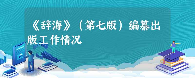 《辞海》(第七版)编纂出版工作情况 《辞海》(第七版)编纂出版工作情况