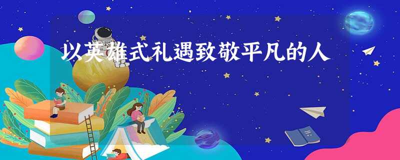以英雄式礼遇致敬平凡的人 以英雄式礼遇致敬平凡的人