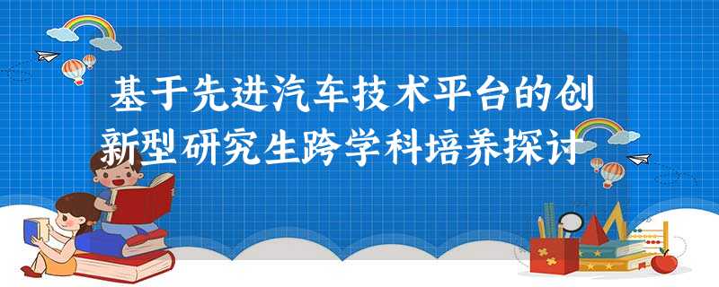 基于先进汽车技术平台的创新型研究生跨学科培养探讨 基于先进汽车技术平台的创新型研究生跨学科培养探讨