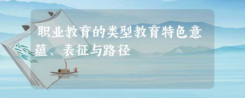 职业教育的类型教育特色意蕴、表征与路径 职业教育的类型教育特色意蕴、表征与路径