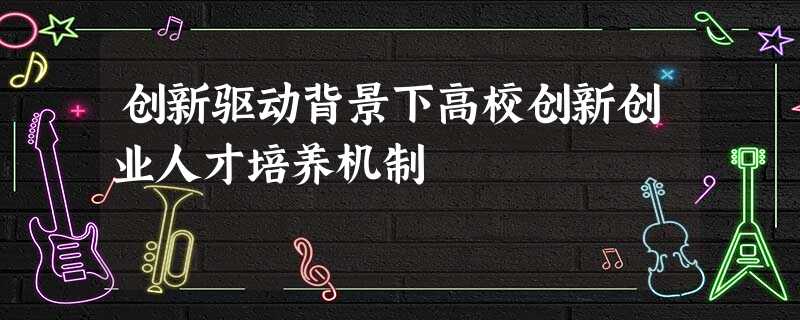创新驱动背景下高校创新创业人才培养机制 创新驱动背景下高校创新创业人才培养机制
