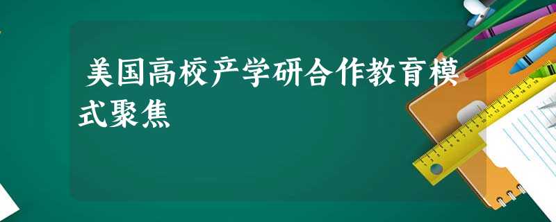 美国高校产学研合作教育模式聚焦 美国高校产学研合作教育模式聚焦