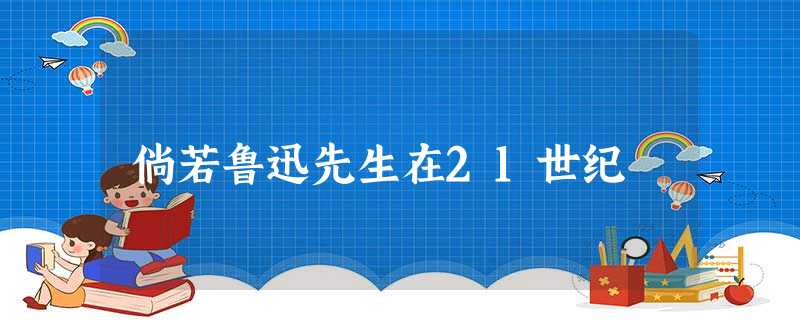 倘若鲁迅先生在21世纪 倘若鲁迅先生在21世纪
