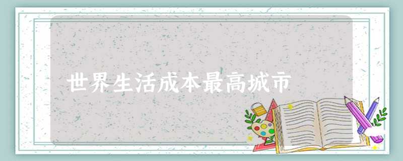 世界生活成本最高城市 世界生活成本最高城市