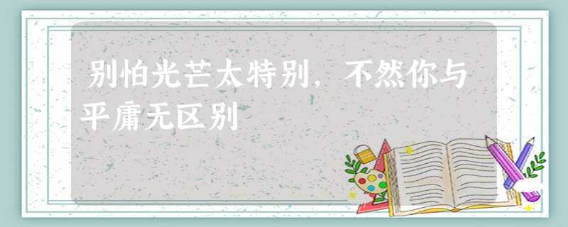 别怕光芒太特别,不然你与平庸无区别 别怕光芒太特别,不然你与平庸无区别