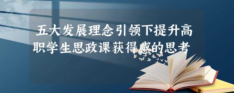 五大发展理念引领下提升高职学生思政课获得感的思考 五大发展理念引领下提升高职学生思政课获得感的思考