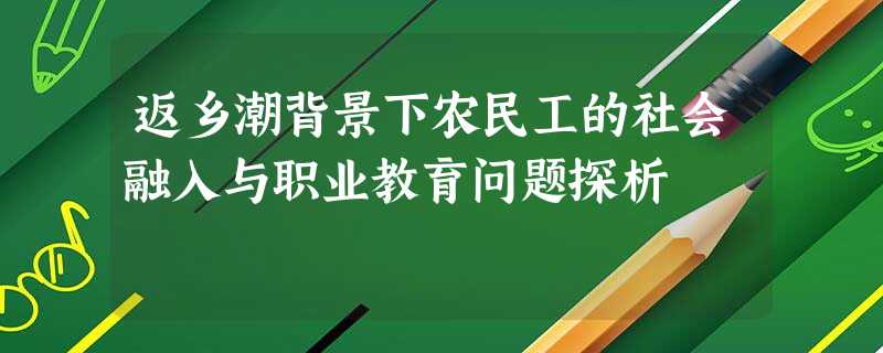 返乡潮背景下农民工的社会融入与职业教育问题探析 返乡潮背景下农民工的社会融入与职业教育问题探析