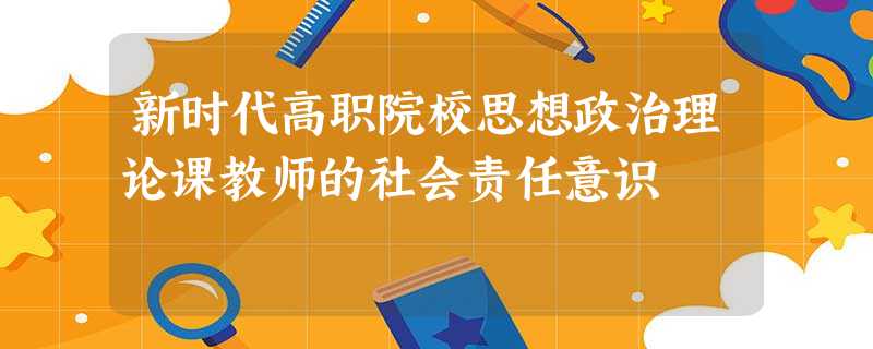 新时代高职院校思想政治理论课教师的社会责任意识 新时代高职院校思想政治理论课教师的社会责任意识