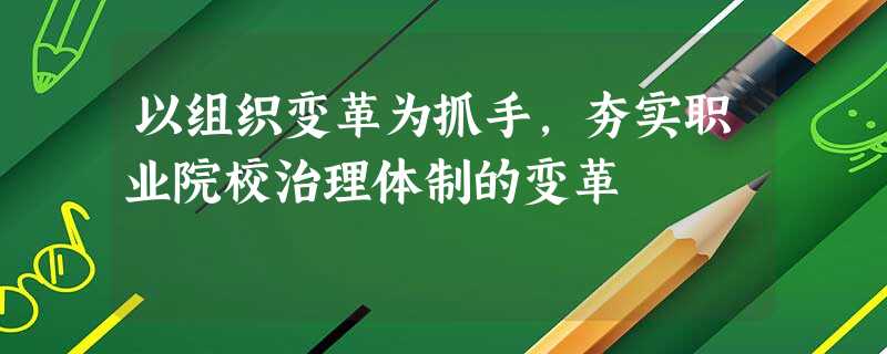 以组织变革为抓手,夯实职业院校治理体制的变革 以组织变革为抓手,夯实职业院校治理体制的变革