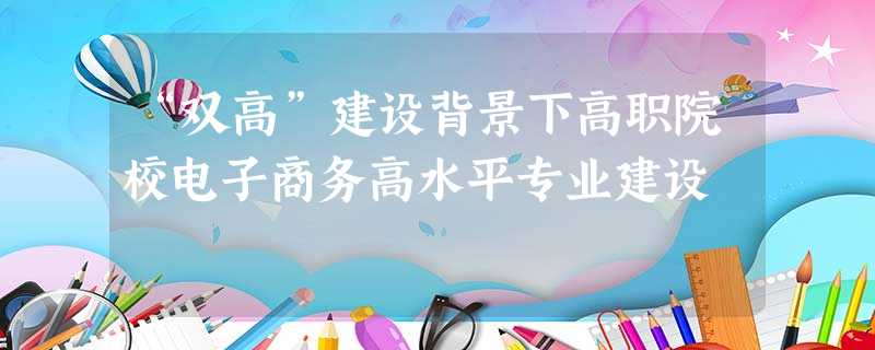 “双高”建设背景下高职院校电子商务高水平专业建设 “双高”建设背景下高职院校电子商务高水平专业建设