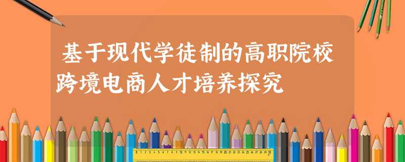 基于现代学徒制的高职院校跨境电商人才培养探究 基于现代学徒制的高职院校跨境电商人才培养探究