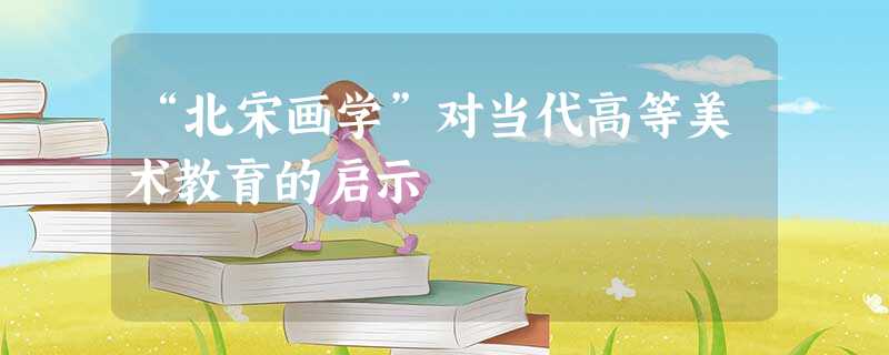 “北宋画学”对当代高等美术教育的启示 “北宋画学”对当代高等美术教育的启示