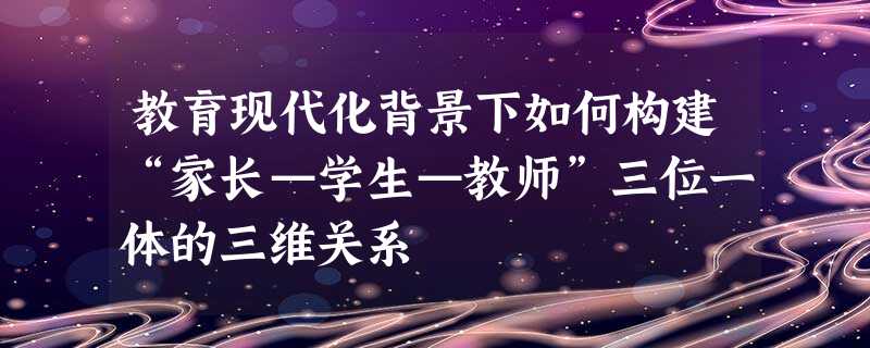 教育现代化背景下如何构建“家长—学生—教师”三位一体的三维关系 教育现代化背景下如何构建“家长—学生—教师”三位一体的三维关系