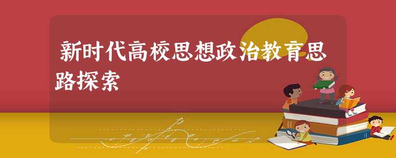 新时代高校思想政治教育思路探索 新时代高校思想政治教育思路探索