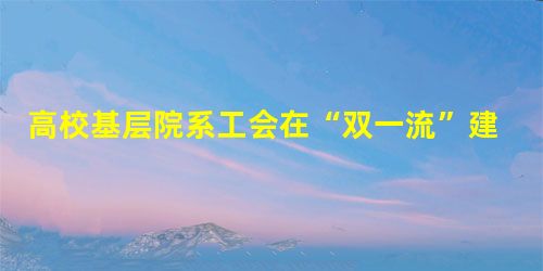 高校基层院系工会在“双一流”建设中的作用及工作路径 高校基层院系工会在“双一流”建设中的作用及工作路径