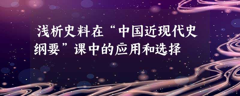 浅析史料在“中国近现代史纲要”课中的应用和选择 浅析史料在“中国近现代史纲要”课中的应用和选择