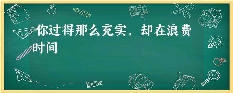 你过得那么充实,却在浪费时间 你过得那么充实,却在浪费时间
