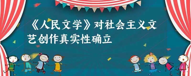 《人民文学》对社会主义文艺创作真实性确立 《人民文学》对社会主义文艺创作真实性确立