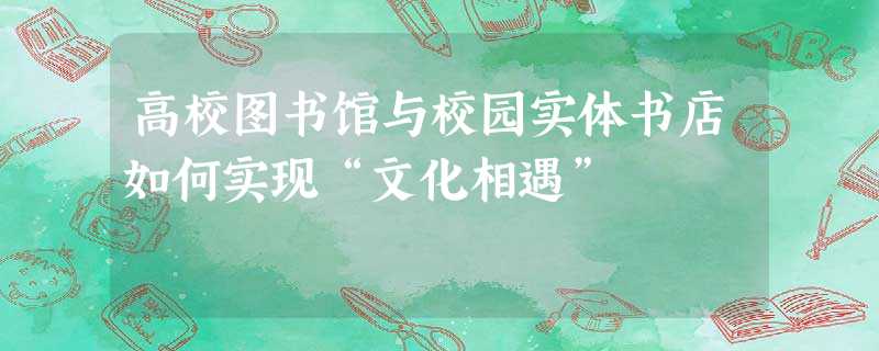 高校图书馆与校园实体书店如何实现“文化相遇” 高校图书馆与校园实体书店如何实现“文化相遇”