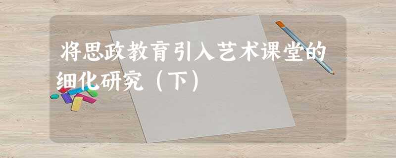 将思政教育引入艺术课堂的细化研究(下) 将思政教育引入艺术课堂的细化研究(下)