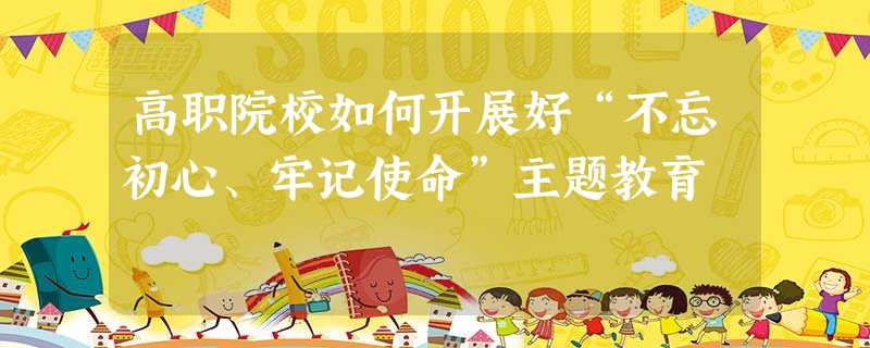 高职院校如何开展好“不忘初心、牢记使命”主题教育 高职院校如何开展好“不忘初心、牢记使命”主题教育
