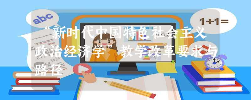 “新时代中国特色社会主义政治经济学”教学改革要求与路径 “新时代中国特色社会主义政治经济学”教学改革要求与路径