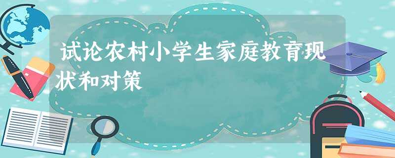 试论农村小学生家庭教育现状和对策 试论农村小学生家庭教育现状和对策