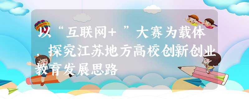 以“互联网+”大赛为载体,探究江苏地方高校创新创业教育发展思路 以“互联网+”大赛为载体,探究江苏地方高校创新创业教育发展思路