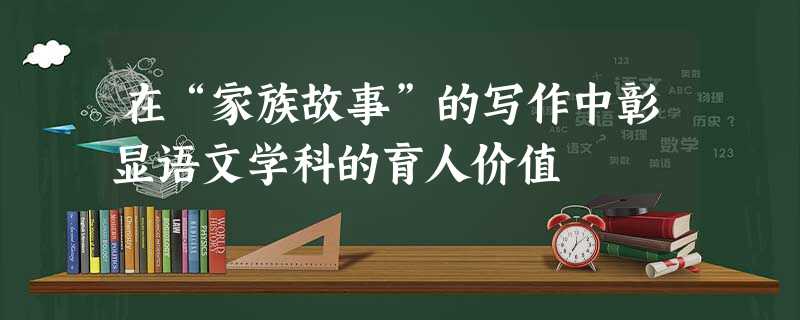 在“家族故事”的写作中彰显语文学科的育人价值 在“家族故事”的写作中彰显语文学科的育人价值