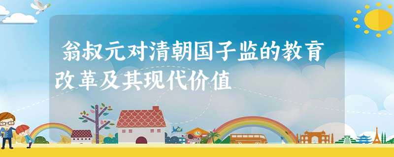 翁叔元对清朝国子监的教育改革及其现代价值 翁叔元对清朝国子监的教育改革及其现代价值