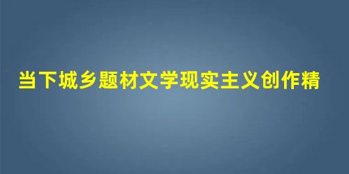 当下城乡题材文学现实主义创作精神的缺失与思考 当下城乡题材文学现实主义创作精神的缺失与思考
